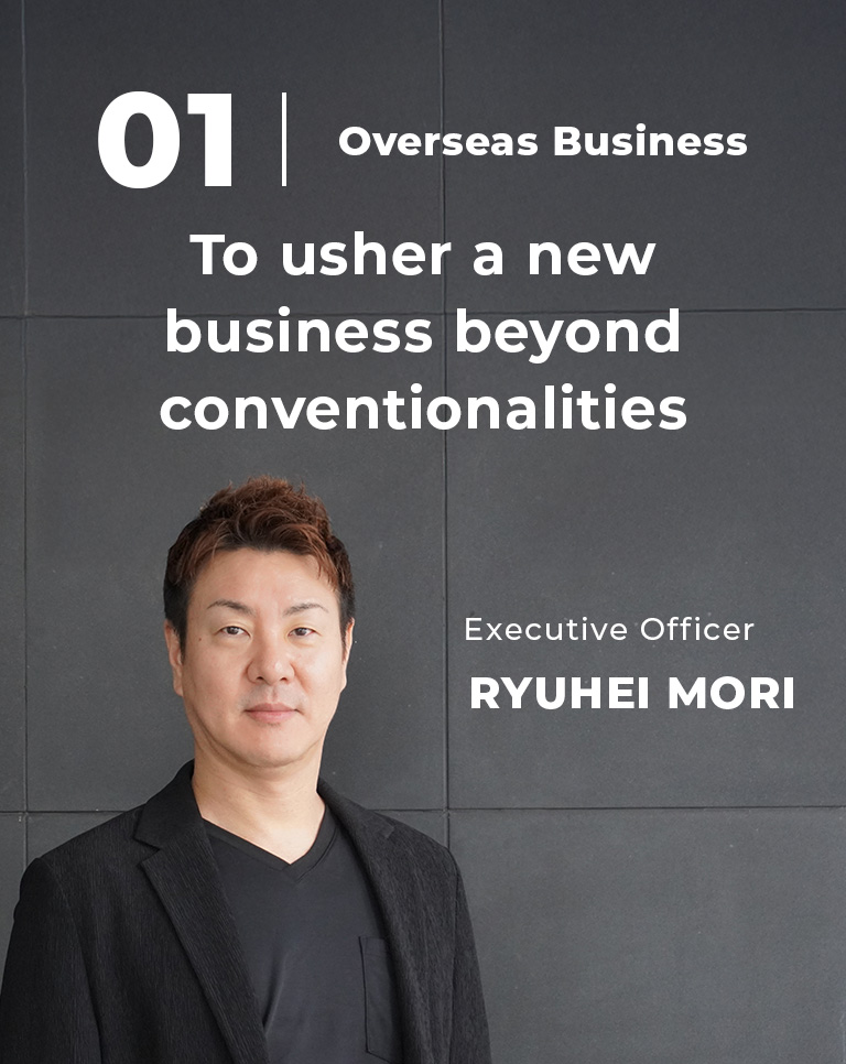 01 Overseas Business To usher a new business beyond conventionalities Executive Officer Ryuhei Mori