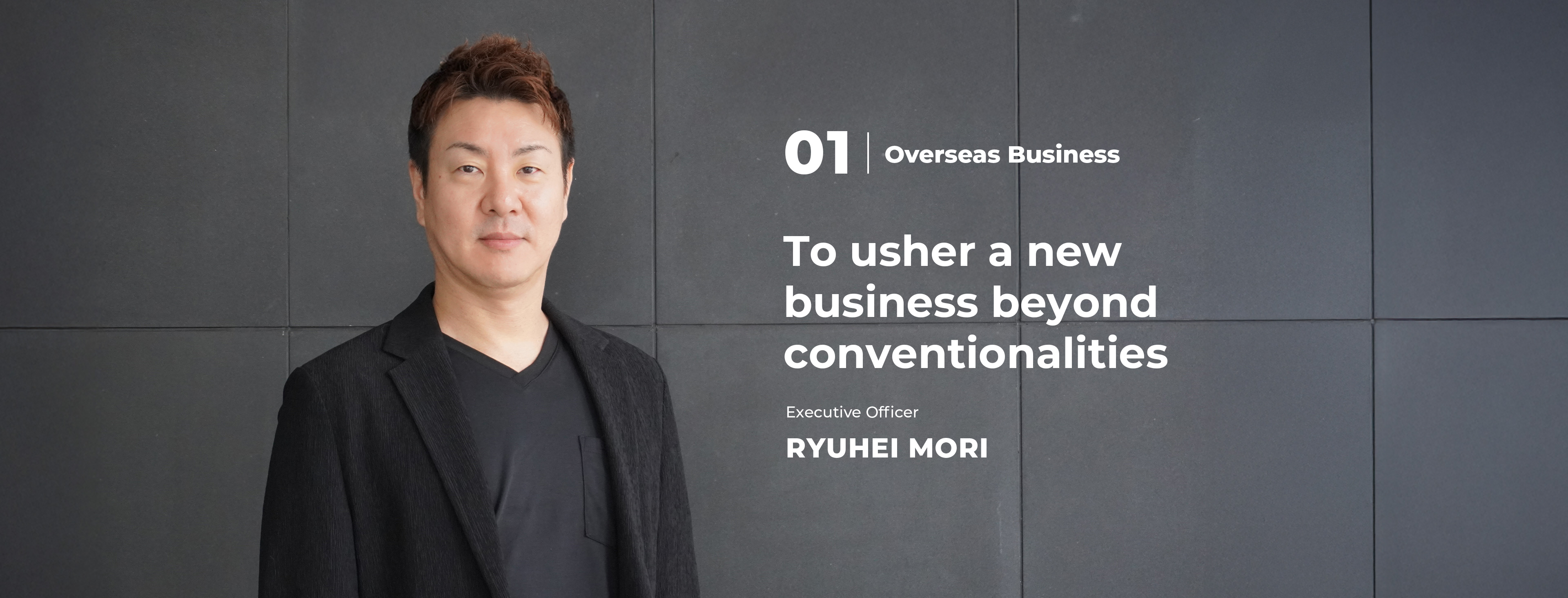 01 Overseas Business To usher a new business beyond conventionalities Executive Officer Ryuhei Mori