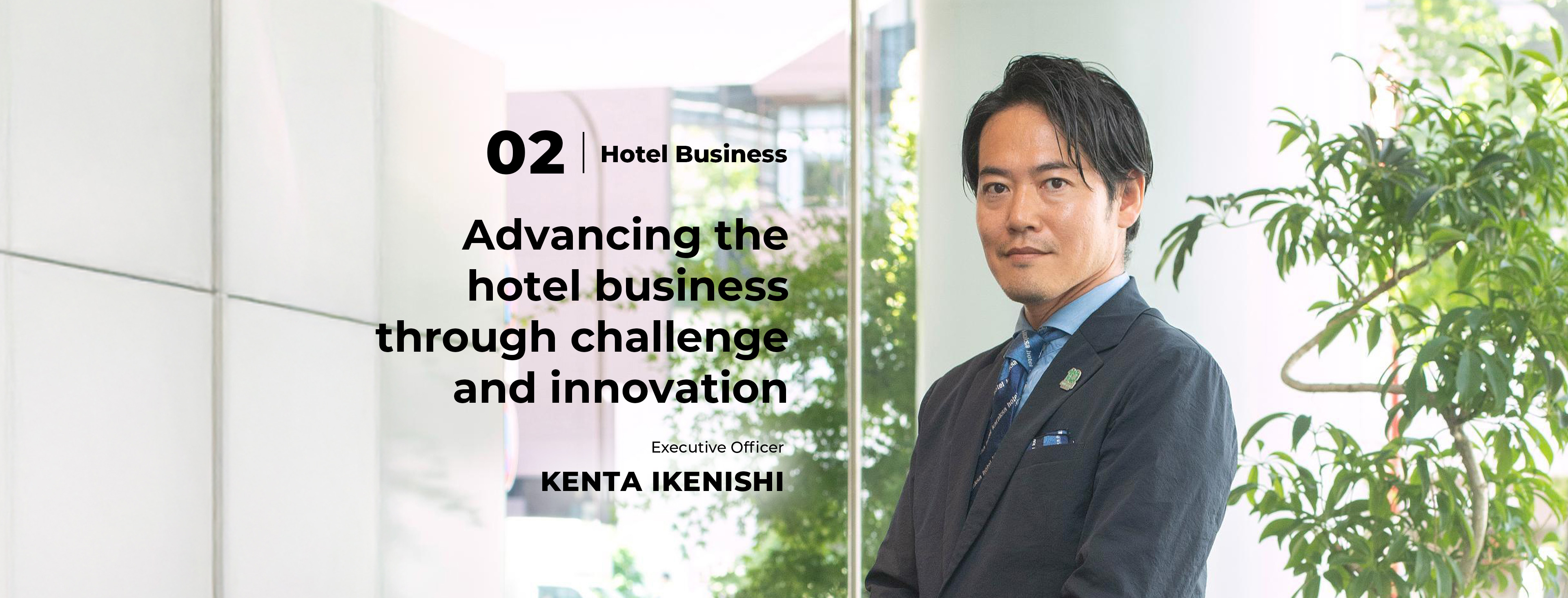02 Hotel Business Advancing the hotel business through challenge and innovation Executive Officer Kenta Ikenishi