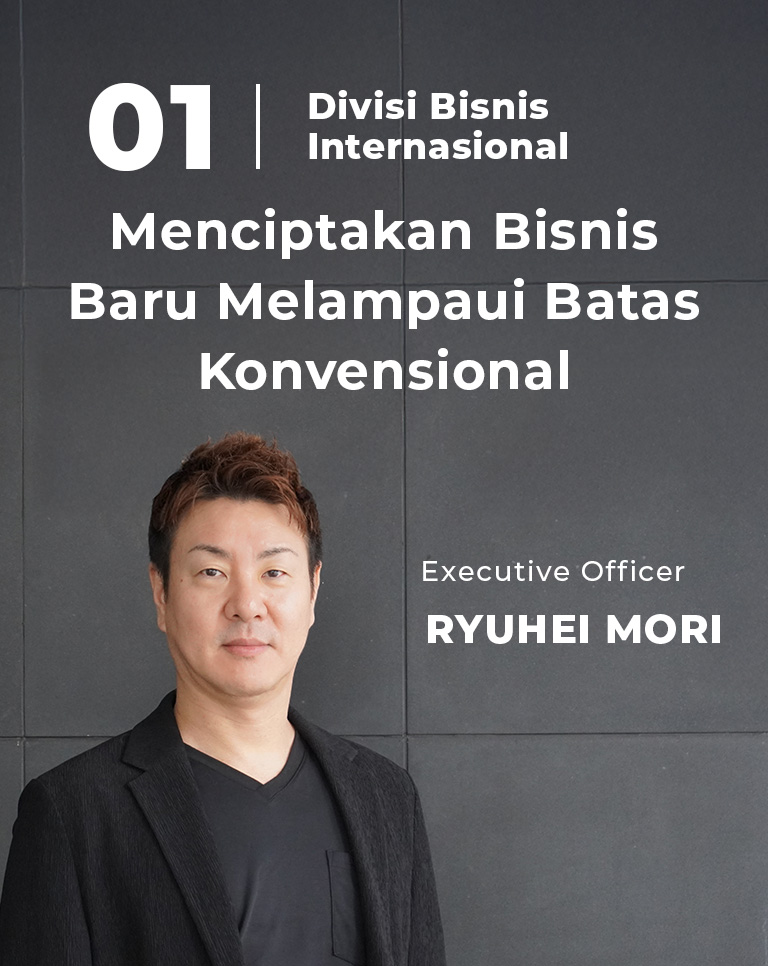 01 Divisi Bisnis Internasional Menciptakan Bisnis Baru Melampaui Batas Konvensional Executive Officer Ryuhei Mori