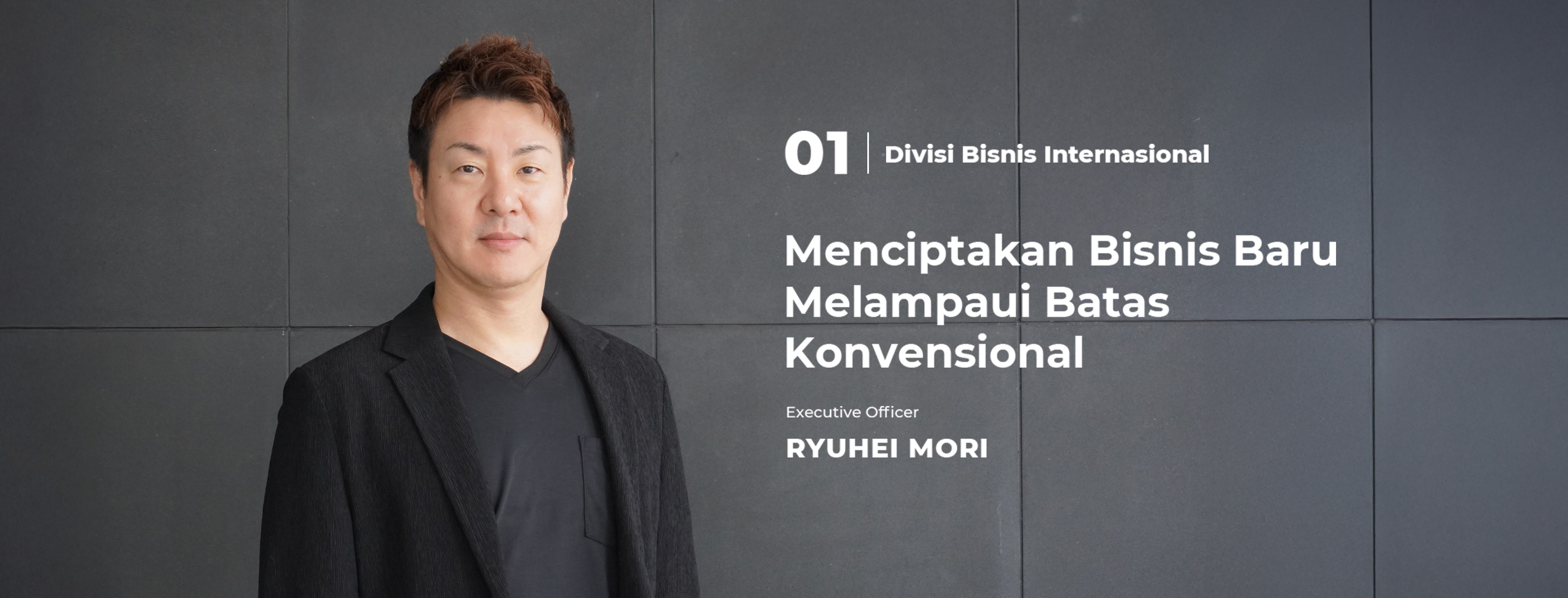 01 Divisi Bisnis Internasional Menciptakan Bisnis Baru Melampaui Batas Konvensional Executive Officer Ryuhei Mori