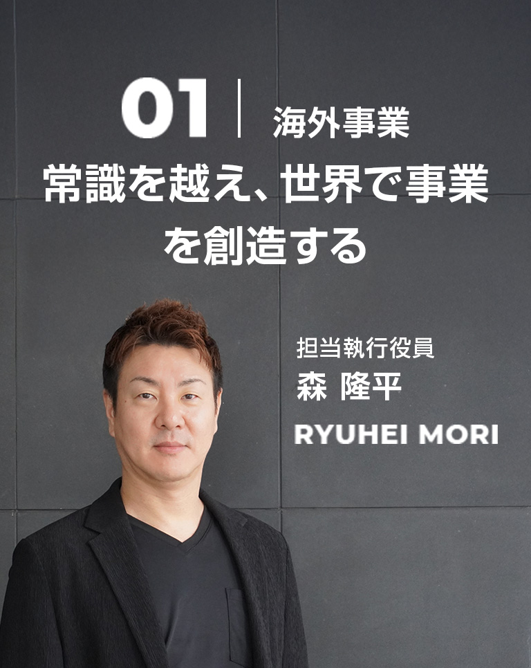 01 海外事業 常識を越え、世界で事業を創造する 担当執行役員 森 隆平 Ryuhei Mori