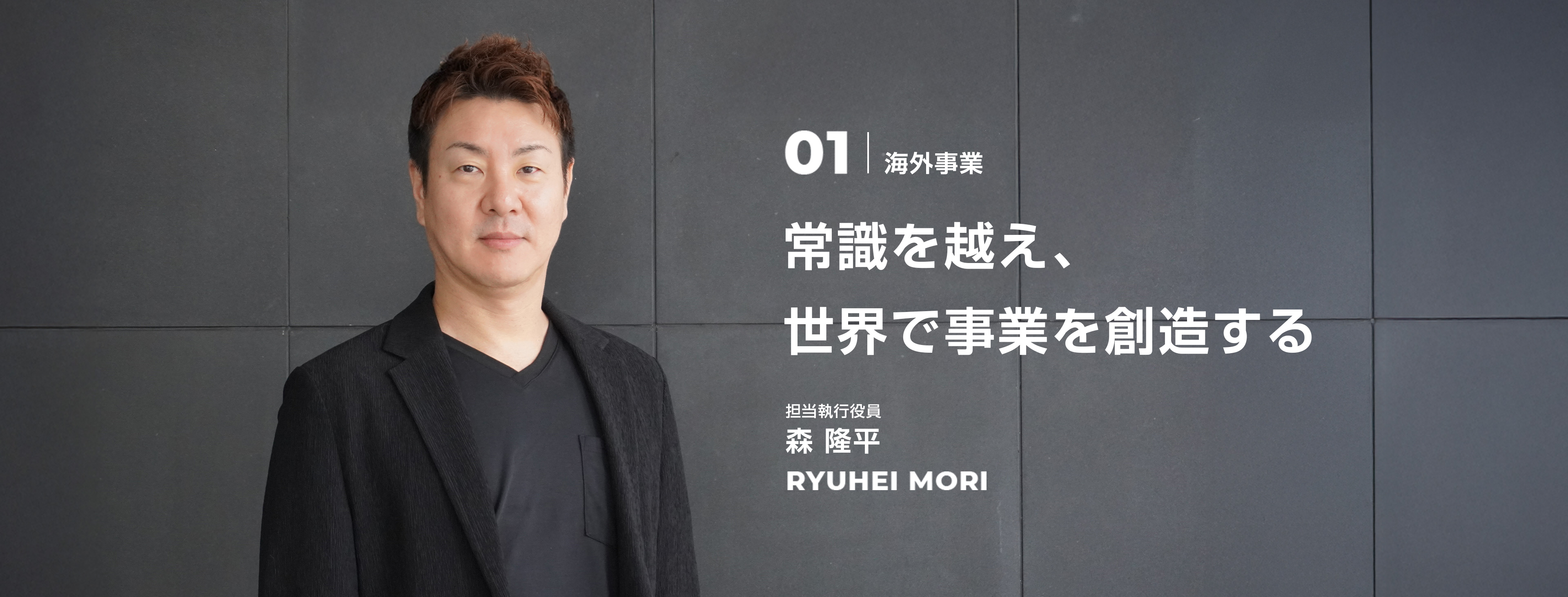 01 海外事業 常識を越え、世界で事業を創造する 担当執行役員 森 隆平 Ryuhei Mori