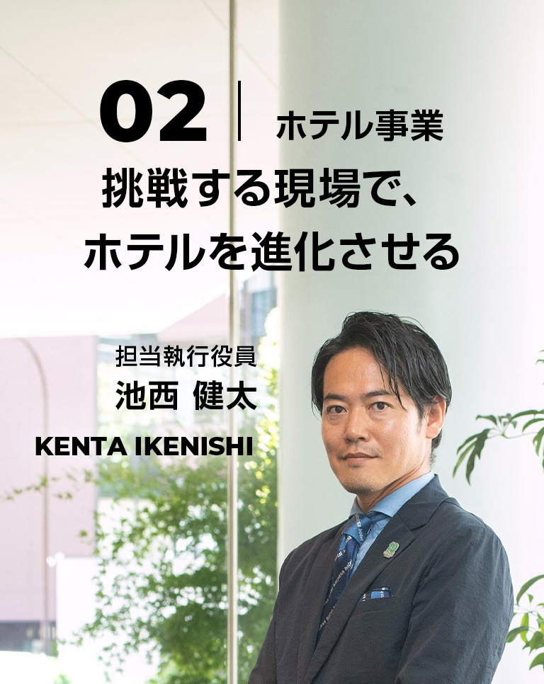 02 挑戦する現場で、ホテルを進化させる 担当執行役員 池西 健太 Kenta Ikenishi