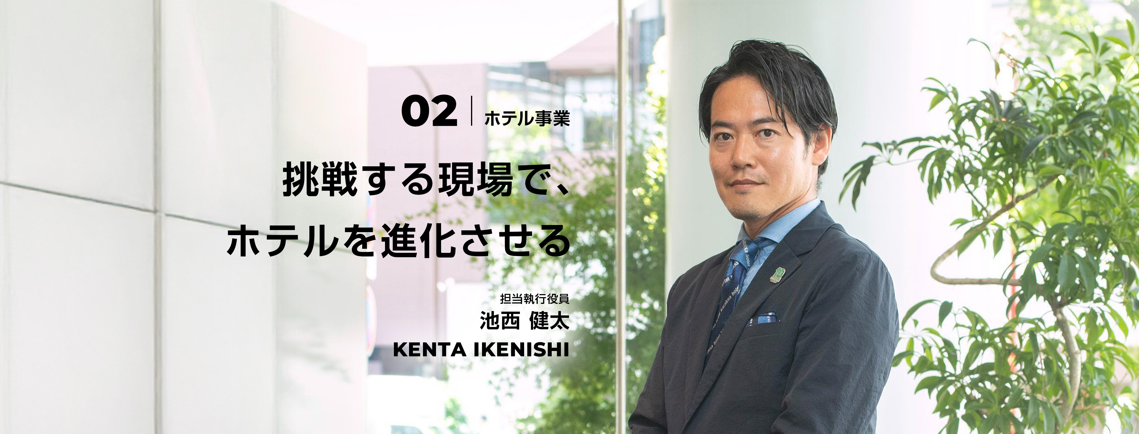 02 挑戦する現場で、ホテルを進化させる 担当執行役員 池西 健太 Kenta Ikenishi